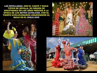 LAS SEVILLANAS, SON EL CANTE Y BAILE
    TIPICO DE SEVILLA. SU ORIGEN SE
 ENCOTRARIA EN LOS AÑOS PREVIOS A LA
 EPOCA DE LOS REYES CATOLICOS. CON EL
TIEMPO EVOLUCIONARON AÑADIENDOSE EL
         BAILE EN EL SIGLO XVlll
 