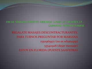 REGALATE MASAJES DESCONTRACTURANTES.
PARA TURNOS PREGUNTAR POR MARIANA
1550965971 (no es whatsapp)
53540928 (dejar mensaje)
ESTOY EN FLORIDA (PUENTE SAAVEDRA)
 