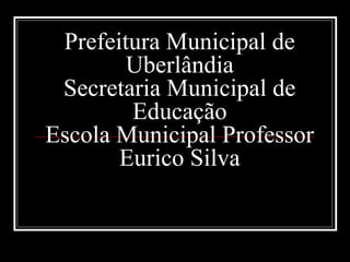 Prefeitura Municipal de
Uberlândia
Secretaria Municipal de
Educação
Escola Municipal Professor
Eurico Silva
 
