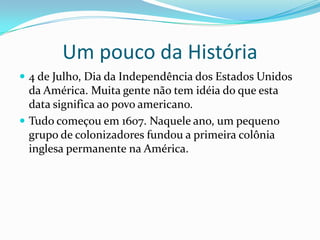 Um pouco da História
 4 de Julho, Dia da Independência dos Estados Unidos
da América. Muita gente não tem idéia do que esta
data significa ao povo americano.
 Tudo começou em 1607. Naquele ano, um pequeno
grupo de colonizadores fundou a primeira colônia
inglesa permanente na América.
 