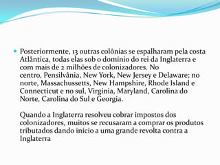  Posteriormente, 13 outras colônias se espalharam pela costa
Atlântica, todas elas sob o domínio do rei da Inglaterra e
com mais de 2 milhões de colonizadores. No
centro, Pensilvânia, New York, New Jersey e Delaware; no
norte, Massachussetts, New Hampshire, Rhode Island e
Connecticut e no sul, Virginia, Maryland, Carolina do
Norte, Carolina do Sul e Georgia.
Quando a Inglaterra resolveu cobrar impostos dos
colonizadores, muitos se recusaram a comprar os produtos
tributados dando início a uma grande revolta contra a
Inglaterra
 