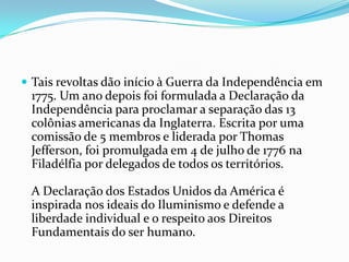  Tais revoltas dão início à Guerra da Independência em
1775. Um ano depois foi formulada a Declaração da
Independência para proclamar a separação das 13
colônias americanas da Inglaterra. Escrita por uma
comissão de 5 membros e liderada por Thomas
Jefferson, foi promulgada em 4 de julho de 1776 na
Filadélfia por delegados de todos os territórios.
A Declaração dos Estados Unidos da América é
inspirada nos ideais do Iluminismo e defende a
liberdade individual e o respeito aos Direitos
Fundamentais do ser humano.
 