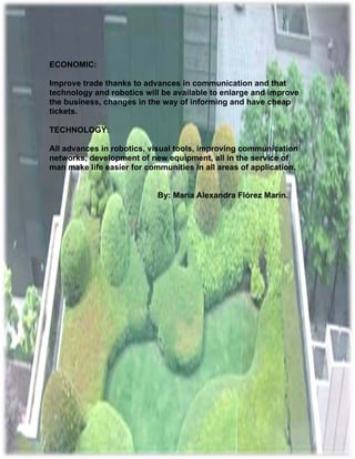 ECONOMIC:

Improve trade thanks to advances in communication and that
technology and robotics will be available to enlarge and improve
the business, changes in the way of informing and have cheap
tickets.

TECHNOLOGY:

All advances in robotics, visual tools, improving communication
networks, development of new equipment, all in the service of
man make life easier for communities in all areas of application.


                            By: María Alexandra Flórez Marín.
 