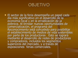 OBJETIVO El sector de la feria desempeña un papel cada día más significativo en el desarrollo de la economía local y en la erradicación de la pobreza. Al brindar nuevas oportunidades de comercialización, el programa del Reconocimiento está concebido para posibilitar el establecimiento de medios de vida sostenibles por parte de los productores . Esto se logrará mediante el desarrollo de redes de productores  y compradores, incluidos los segmentos superiores del mercado, y a través de exposiciones  ferias comerciales.  