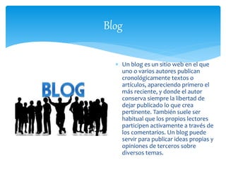 Blog 
 Un blog es un sitio web en el que 
uno o varios autores publican 
cronológicamente textos o 
artículos, apareciendo primero el 
más reciente, y donde el autor 
conserva siempre la libertad de 
dejar publicado lo que crea 
pertinente. También suele ser 
habitual que los propios lectores 
participen activamente a través de 
los comentarios. Un blog puede 
servir para publicar ideas propias y 
opiniones de terceros sobre 
diversos temas. 

