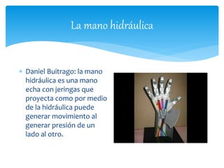 La mano hidráulica 
 Daniel Buitrago: la mano 
hidráulica es una mano 
echa con jeringas que 
proyecta como por medio 
de la hidráulica puede 
generar movimiento al 
generar presión de un 
lado al otro. 
 