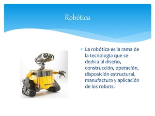 Robótica 
 La robótica es la rama de 
la tecnología que se 
dedica al diseño, 
construcción, operación, 
disposición estructural, 
manufactura y aplicación 
de los robots. 
 