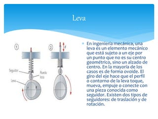 Leva 
 En ingeniería mecánica, una 
leva es un elemento mecánico 
que está sujeto a un eje por 
un punto que no es su centro 
geométrico, sino un alzado de 
centro. En la mayoría de los 
casos es de forma ovoide. El 
giro del eje hace que el perfil 
o contorno de la leva toque, 
mueva, empuje o conecte con 
una pieza conocida como 
seguidor. Existen dos tipos de 
seguidores: de traslación y de 
rotación. 
 