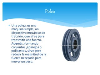 Polea 
 Una polea, es una 
máquina simple, un 
dispositivo mecánico de 
tracción, que sirve para 
transmitir una fuerza. 
Además, formando 
conjuntos ,aparejos o 
polipastos, sirve para 
reducir la magnitud de la 
fuerza necesaria para 
mover un peso. 
 