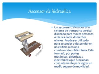 Ascensor de hidráulica 
 Un ascensor o elevador es un 
sistema de transporte vertical 
diseñado para mover personas 
o bienes entre diferentes 
niveles. Puede ser utilizado 
para ascender o descender en 
un edificio o en una 
construcción subterránea. Está 
formado por partes 
mecánicas, eléctricas y 
electrónicas que funcionan 
conjuntamente para lograr un 
medio seguro de movilidad. 
 