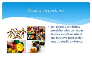 Decoración con tapas 
 Son objetos cotidianos 
pre elaborados con tapas 
de reciclaje, da un uso ya 
que nos sirve para cuidar 
nuestro medio ambiente. 
 