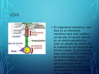 LEVA 
• En ingeniería mecánica, una 
leva es un elemento 
mecánico que está sujeto a 
un eje por un punto que no 
es su centro geométrico, 
sino un alzado de centro. En 
la mayoría de los casos es de 
forma ovoide. El giro del eje 
hace que el perfil o contorno 
de la leva toque, mueva, 
empuje o conecte con una 
pieza conocida como 
seguidor. Existen dos tipos 
de seguidores: de traslación 
y de rotación. 
 