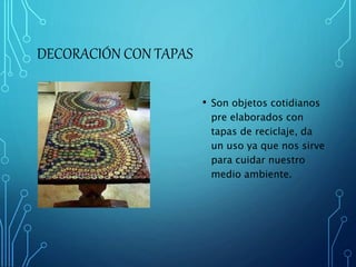DECORACIÓN CON TAPAS 
• Son objetos cotidianos 
pre elaborados con 
tapas de reciclaje, da 
un uso ya que nos sirve 
para cuidar nuestro 
medio ambiente. 
 