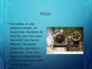 POLEA 
• Una polea, es una 
máquina simple, un 
dispositivo mecánico de 
tracción, que sirve para 
transmitir una fuerza. 
Además, formando 
conjuntos ,aparejos o 
polipastos, sirve para 
reducir la magnitud de 
la fuerza necesaria para 
mover un peso. 
 