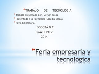*TRABAJO DE TECNOLOGIA 
* Trabajo presentado por : Jerson Rojas 
* Presentado a la licenciada :Claudia Vargas 
* Feria Empresarial 
* 
BOGOTÁ D.C 
BRAVO PAEZ 
2014 
 