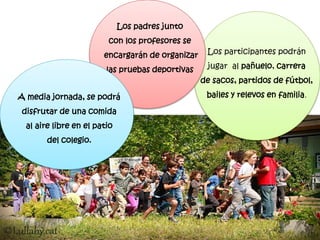 Los participantes podrán
jugar al pañuelo, carrera
de sacos, partidos de fútbol,
bailes y relevos en familia.
Los padres junto
con los profesores se
encargarán de organizar
las pruebas deportivas
A media jornada, se podrá
disfrutar de una comida
al aire libre en el patio
del colegio.
 