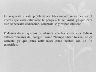 La respuesta a esta problemática básicamente se enfoca en el 
interés que cada estudiante le ponga a la actividad, ya que para 
esto se necesita dedicación, compromiso y responsabilidad. 
Podemos decir que los estudiantes ven las actividades lúdicas 
extracurriculares del colegio como “tiempo libre” lo cual no es 
correcto ya que estas actividades están hechas con un fin 
específico. 
 
