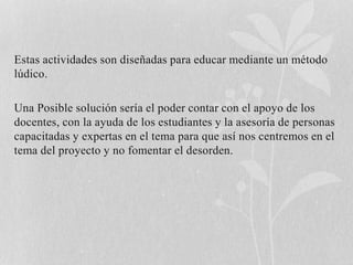 Estas actividades son diseñadas para educar mediante un método 
lúdico. 
Una Posible solución sería el poder contar con el apoyo de los 
docentes, con la ayuda de los estudiantes y la asesoría de personas 
capacitadas y expertas en el tema para que así nos centremos en el 
tema del proyecto y no fomentar el desorden. 
 
