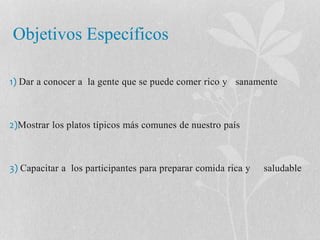 Objetivos Específicos 
1) Dar a conocer a la gente que se puede comer rico y sanamente 
2)Mostrar los platos típicos más comunes de nuestro país 
3) Capacitar a los participantes para preparar comida rica y saludable 
 