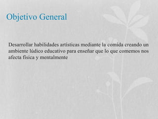 Objetivo General 
Desarrollar habilidades artísticas mediante la comida creando un 
ambiente lúdico educativo para enseñar que lo que comemos nos 
afecta física y mentalmente 
 