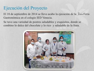 Ejecución del Proyecto 
El 18 de septiembre de 2014 se llevo acabo la ejecución de la 1era Feria 
Gastronómica en el colegio IED Venecia. 
Se tuvo una variedad de postres saludables y exquisitos, donde se 
combino lo dulce del chocolate y lo rico y saludable de la fruta. 
 