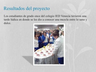 Resultados del proyecto 
Los estudiantes de grado once del colegio IED Venecia tuvieron una 
tarde lúdica en donde se les dio a conocer una mezcla entre lo sano y 
dulce. 
 