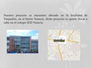 Nuestro proyecto se encuentra ubicado en la localidad de 
Tunjuelito, en el barrio Venecia, dicho proyecto se quiere llevar a 
cabo en el colegio IED Venecia 
 