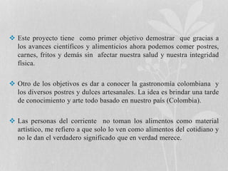  Este proyecto tiene como primer objetivo demostrar que gracias a 
los avances científicos y alimenticios ahora podemos comer postres, 
carnes, fritos y demás sin afectar nuestra salud y nuestra integridad 
física. 
 Otro de los objetivos es dar a conocer la gastronomía colombiana y 
los diversos postres y dulces artesanales. La idea es brindar una tarde 
de conocimiento y arte todo basado en nuestro país (Colombia). 
 Las personas del corriente no toman los alimentos como material 
artístico, me refiero a que solo lo ven como alimentos del cotidiano y 
no le dan el verdadero significado que en verdad merece. 
 