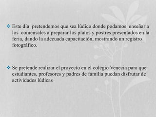  Este día pretendemos que sea lúdico donde podamos enseñar a 
los comensales a preparar los platos y postres presentados en la 
feria, dando la adecuada capacitación, mostrando un registro 
fotográfico. 
 Se pretende realizar el proyecto en el colegio Venecia para que 
estudiantes, profesores y padres de familia puedan disfrutar de 
actividades lúdicas 
 