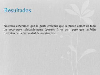 Resultados 
Nosotras esperamos que la gente entienda que se puede comer de todo 
un poco pero saludablemente (postres fritos etc.) pero que también 
disfruten de la diversidad de nuestro país. 
 