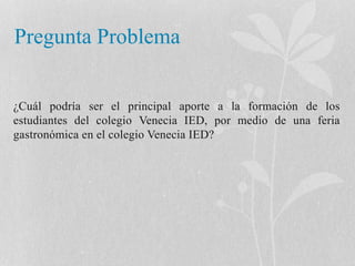 Pregunta Problema 
¿Cuál podría ser el principal aporte a la formación de los 
estudiantes del colegio Venecia IED, por medio de una feria 
gastronómica en el colegio Venecia IED? 
 