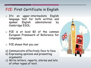 FCE: First Certificate in English
o It’s an upper-intermediate English
language test for both written and
spoken English administered by
Cambridge ESOL.
o FCE is at level B2 of the common
European Framework of Reference for
Languages.
o FCE shows that you can:
a) Communicate effectively face to face
b) Expressing opinions and presenting
arguments
c) Write letters, reports, stories and lots
of other types of text.
