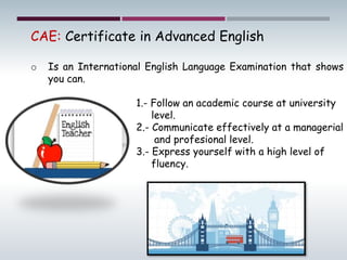 CAE: Certificate in Advanced English
o Is an International English Language Examination that shows
you can.
1.- Follow an academic course at university
level.
2.- Communicate effectively at a managerial
and profesional level.
3.- Express yourself with a high level of
fluency.
