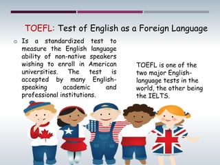 o Is a standardized test to
measure the English language
ability of non-native speakers
wishing to enroll in American
universities. The test is
accepted by many English-
speaking academic and
professional institutions.
TOEFL: Test of English as a Foreign Language
TOEFL is one of the
two major English-
language tests in the
world, the other being
the IELTS.