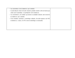 - Las características de los alumnos/as que se atienden.
- La autoevaluación inicial del centro educativo poniendo atención sobre las barreras que
existen para el aprendizaje y la participación de los alumnos/as.
- Los conocimientos y las actitudes que muestra la comunidad educativa ante la atención
de alumnos/as que se atienden.
- Si los contenidos curriculares y metodología utilizados, han dado respuesta a las NEE
de alumnos/as, es decir, si la PCA como la metodología son adecuadas.
 