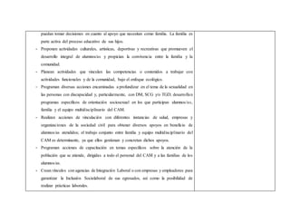 puedan tomar decisiones en cuanto al apoyo que necesitan como familia. La familia es
parte activa del proceso educativo de sus hijos.
- Proponen actividades culturales, artísticas, deportivas y recreativas que promueven el
desarrollo integral de alumnos/as y propician la convivencia entre la familia y la
comunidad.
- Planean actividades que vinculan las competencias o contenidos a trabajar con
actividades funcionales y de la comunidad, bajo el enfoque ecológico.
- Programan diversas acciones encaminadas a profundizar en el tema de la sexualidad en
las personas con discapacidad y, particularmente, con DM, SCG y/o TGD; desarrollan
programas específicos de orientación sociosexual en los que participan alumnos/as,
familia y el equipo multidisciplinario del CAM.
- Realizan acciones de vinculación con diferentes instancias de salud, empresas y
organizaciones de la sociedad civil para obtener diversos apoyos en beneficio de
alumnos/as atendidos; el trabajo conjunto entre familia y equipo multidisciplinario del
CAM es determinante, ya que ellos gestionan y concretan dichos apoyos.
- Programan acciones de capacitación en temas específicos sobre la atención de la
población que se atiende, dirigidas a todo el personal del CAM y a las familias de los
alumnos/as.
- Crean vínculos con agencias de Integración Laboral o con empresas y empleadores para
garantizar la Inclusión Sociolaboral de sus egresados, así como la posibilidad de
realizar prácticas laborales.
 