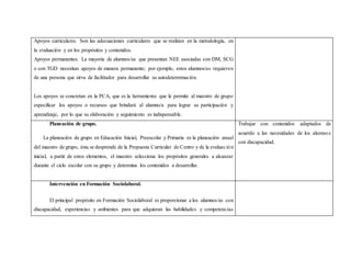 Apoyos curriculares. Son las adecuaciones curriculares que se realizan en la metodología, en
la evaluación y en los propósitos y contenidos.
Apoyos permanentes. La mayoría de alumnos/as que presentan NEE asociadas con DM, SCG
o con TGD necesitan apoyos de manera permanente; por ejemplo, estos alumnos/as requieren
de una persona que sirva de facilitador para desarrollar su autodeterminación.
Los apoyos se concretan en la PCA, que es la herramienta que le permite al maestro de grupo
especificar los apoyos o recursos que brindará al alumno/a para lograr su participación y
aprendizaje, por lo que su elaboración y seguimiento es indispensable.
Planeación de grupo.
La planeación de grupo en Educación Inicial, Preescolar y Primaria es la planeación anual
del maestro de grupo, ésta se desprende de la Propuesta Curricular de Centro y de la evaluación
inicial, a partir de estos elementos, el maestro selecciona los propósitos generales a alcanzar
durante el ciclo escolar con su grupo y determina los contenidos a desarrollar.
Trabajar con contenidos adaptados de
acuerdo a las necesidades de los alumnos
con discapacidad.
Intervención en Formación Sociolaboral.
El principal propósito en Formación Sociolaboral es proporcionar a los alumnos/as con
discapacidad, experiencias y ambientes para que adquieran las habilidades y competencias
 