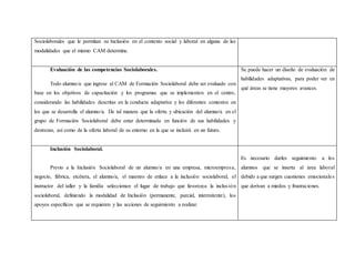 Sociolaborales que le permitan su Inclusión en el contexto social y laboral en alguna de las
modalidades que el mismo CAM determine.
Evaluación de las competencias Sociolaborales.
Todo alumno/a que ingrese al CAM de Formación Sociolaboral debe ser evaluado con
base en los objetivos de capacitación y los programas que se implementen en el centro,
considerando las habilidades descritas en la conducta adaptativa y los diferentes contextos en
los que se desarrolla el alumno/a. De tal manera que la oferta y ubicación del alumno/a en el
grupo de Formación Sociolaboral debe estar determinada en función de sus habilidades y
destrezas, así como de la oferta laboral de su entorno en la que se incluirá en un futuro.
Se puede hacer un diseño de evaluación de
habilidades adaptativas, para poder ver en
qué áreas se tiene mayores avances.
Inclusión Sociolaboral.
Previo a la Inclusión Sociolaboral de un alumno/a en una empresa, microempresa,
negocio, fábrica, etcétera, el alumno/a, el maestro de enlace a la inclusión sociolaboral, el
instructor del taller y la familia seleccionan el lugar de trabajo que favorezca la inclusión
sociolaboral, definiendo la modalidad de Inclusión (permanente, parcial, intermitente), los
apoyos específicos que se requieren y las acciones de seguimiento a realizar.
Es necesario darles seguimiento a los
alumnos que se inserta al área laboral
debido a que surgen cuestiones emocionales
que derivan a miedos y frustraciones.
 