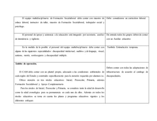 El equipo multidisciplinario de Formación Sociolaboral debe contar con maestro de
enlace laboral, instructor de taller, maestro de Formación Sociolaboral, trabajador social y
psicólogo.
Debe considerarse un curriculum laboral
El personal de apoyo y asistencia a la educación está integrado por secretario, auxiliar
de intendencia y vigilante.
De entrada todos los grupos deben de contar
con un Auxiliar educativo
En la medida de lo posible el personal del equipo multidisciplinario debe contar con
alguna de las siguientes especialidades: discapacidad intelectual, auditiva y de lenguaje, visual,
autismo, motriz, sordoceguera y discapacidad múltiple.
También Estimulación temprana.
Ámbito de operación.
El CAM debe contar con un plantel propio, adecuado a las condiciones ambientales de
cada región del Estado y construido específicamente para la atención requerida por alumnos/as.
Ofrece atención en tres niveles educativos: Inicial, Preescolar, Primaria, además
Formación Sociolaboral y Apoyo Complementario.
Para los niveles de Inicial, Preescolar y Primaria, se considera tanto la edad de desarrollo
como la edad cronológica para su permanencia en cada uno de ellos. Además en todos los
niveles educativos se toma en cuenta los planes y programas educativos vigentes y los
diferentes enfoques
Deben contar con todas las adaptaciones de
infraestructura de acuerdo al catálogo de
discapacidades.
 