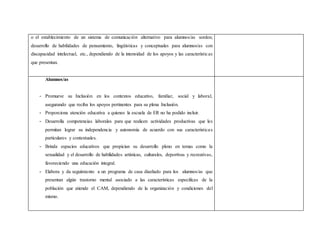 o el establecimiento de un sistema de comunicación alternativo para alumnos/as sordos;
desarrollo de habilidades de pensamiento, lingüísticas y conceptuales para alumnos/as con
discapacidad intelectual, etc., dependiendo de la intensidad de los apoyos y las características
que presentan.
Alumnos/as
- Promueve su Inclusión en los contextos educativo, familiar, social y laboral,
asegurando que reciba los apoyos pertinentes para su plena Inclusión.
- Proporciona atención educativa a quienes la escuela de ER no ha podido incluir.
- Desarrolla competencias laborales para que realicen actividades productivas que les
permitan lograr su independencia y autonomía de acuerdo con sus características
particulares y contextuales.
- Brinda espacios educativos que propician su desarrollo pleno en temas como la
sexualidad y el desarrollo de habilidades artísticas, culturales, deportivas y recreativas,
favoreciendo una educación integral.
- Elabora y da seguimiento a un programa de casa diseñado para los alumnos/as que
presentan algún trastorno mental asociado a las características específicas de la
población que atiende el CAM, dependiendo de la organización y condiciones del
mismo.
 