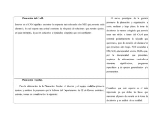 Planeación del CAM.
Innovar en el CAM significa encontrar la respuesta más adecuada a las NEE que presenta cada
alumno/a, lo cual supone una actitud constante de búsqueda de soluciones que permita ajustar,
en cada momento, la acción educativa a realidades concretas que son cambiantes
El nuevo paradigma de la gestión
promueve la planeación y organización a
corto, mediano y largo plazo; la toma de
decisiones de manera colegiada que permita
tener una visión a futuro del CAM para
construir paulatinamente la «escuela que
queremos», para la atención de alumnos/as
que presentan alto riesgo, NEE asociadas a
DM, SCG, discapacidad severa, TGD o que,
por la discapacidad que presentan,
requieren de adecuaciones curriculares
altamente significativas, programas
específicos y de apoyos generalizados y/o
permanentes.
Planeación Escolar.
Para la elaboración de la Planeación Escolar, el director y el equipo multidisciplinario
revisan y analizan la propuesta que la Jefatura del Departamento de EE de Oaxaca establece,
además, toman en consideración lo siguiente:
Considero que este aspecto es el más
importante ya que define las líneas que
marcaran el paso a la escuela en la toma de
decisiones y en análisis de su realidad.
 