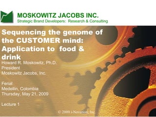 MOSKOWITZ JACOBS INC.
                  Strategic Brand Developers: Research & Consulting


Sequencing the genome of
the CUSTOMER mind:
Application to food &
drink
Howard R. Moskowitz, Ph.D.
President
Moskowitz Jacobs, Inc.

Ferial
Medellin, Colombia
Thursday, May 21, 2009

Lecture 1
                          What exactly do you say - i-Novation, Inc. it - and to whom ?
                                            © 2009 how do you say                         1
© 2008 i-Novation, Inc.
 