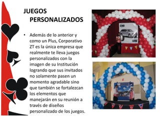 JUEGOS
PERSONALIZADOS
• Además de lo anterior y
como un Plus, Corporativo
ZT es la única empresa que
realmente te lleva juegos
personalizados con la
imagen de su Institución
logrando que sus invitados
no solamente pasen un
momento agradable sino
que también se fortalezcan
los elementos que
manejarán en su reunión a
través de diseños
personalizado de los juegos.

 