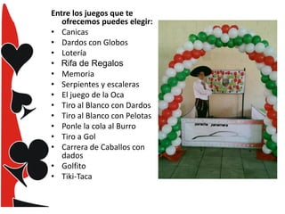 Entre los juegos que te
ofrecemos puedes elegir:
• Canicas
• Dardos con Globos
• Lotería
•
• Memoria
• Serpientes y escaleras
• El juego de la Oca
• Tiro al Blanco con Dardos
• Tiro al Blanco con Pelotas
• Ponle la cola al Burro
• Tiro a Gol
• Carrera de Caballos con
dados
• Golfito
• Tiki-Taca

 