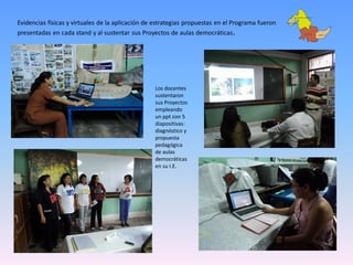 Evidencias físicas y virtuales de la aplicación de estrategias propuestas en el Programa fueron
presentadas en cada stand y al sustentar sus Proyectos de aulas democráticas .




                                                  Los docentes
                                                  sustentaron
                                                  sus Proyectos
                                                  empleando
                                                  un ppt con 5
                                                  diapositivas:
                                                  diagnóstico y
                                                  propuesta
                                                  pedagógica
                                                  de aulas
                                                  democráticas
                                                  en su I.E.
 