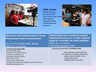 LIMA -Jurado:
                                                              Amada Gutierrez,
                                                              consultora MED.
                                                              Tony Chang, web master
                                                              del Programa.
                                                              Margarita Tejada,
                                                              Coordinadora del
                                                              Programa.




Queremos una Familia Escolar en la que
“                                                                    PROMOVEMOS UNA CULTURA DE VALORES
Practiquemos Valores Democráticos”                                   DEMOCRATICOS EN LA I.E. Nº 2095 “HERMAN
                                                                     BUSSE DE LA GUERRA” DEL NIVEL PRIMARIA
I.E.I. Nº 377 DIVINO NIÑO JESUS,                                     UGEL 02 –Los Olivos
UGEL 02 –Los Olivos                                                  Comunidad Igualdad-LIMA
    Comunidad Igualdad-LIMA                                             Comunidad de Aprendizaje: TOLERANCIA-LIMA
    Anamaría Rojas, Ingrid
    Crisóstomo Castañeda, Mónica                                                         IRMA CAYETANA GARAY RENTERIA
    Crisóstomo Castañeda, Luz                                                        IRIS ELIZABETH GUTIERREZ ARREDONDO
    Dominguez Santome, Jessica                                                           MARIA ESTELA RONDINEL TINCO
    Flores Arias, Jessica                                                                SONIA PINEDO VEGA
    Huamán León, Hermelinda                                                              XIOMARA LOAYZA GALLEGOS
    Luz Eufemia Crisóstomo Castañeda, Jessica Flores Arias,
    Hermelinda Huamán León.
 