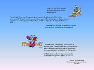 “Si buscas resultados distintos,
                                                           No hagas siempre lo mismo.”
                                                           Albert Einstein

“Un principio del arte de la educación en el que deberían fijarse especialmente los
encargados de dirigirla, es el de que no se debe educar a los niños conforme al presente, sino
conforme a un estado superior más perfecto, posible en el porvenir de la especie humana.”
Kant
                                                       “Los valores son actitudes del querer del hombre,
                                                       de la voluntad, iluminada por la inteligencia.”




                                                      …son meritorias la constancia, la creatividad, el
                                                      entusiasmo, el compromiso y la práctica de valores
                                                      democráticos en cada comunidad de aprendizaje e
                                                      Institución Educativa participante en el Programa.

                                                      ¡Felicitaciones por los 52 Proyectos de Aulas
                                                      democráticas a aplicarse el 2011 en sus I.E.!

                                                                                              Equipo de tutores virtuales
                                                                                          “Construyendo Aulas democráticas”
                                                                                                      2010-2011
 