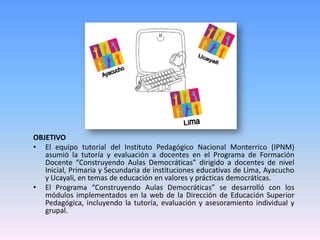 OBJETIVO
• El equipo tutorial del Instituto Pedagógico Nacional Monterrico (IPNM)
   asumió la tutoría y evaluación a docentes en el Programa de Formación
   Docente “Construyendo Aulas Democráticas” dirigido a docentes de nivel
   Inicial, Primaria y Secundaria de instituciones educativas de Lima, Ayacucho
   y Ucayali, en temas de educación en valores y prácticas democráticas.
• El Programa “Construyendo Aulas Democráticas” se desarrolló con los
   módulos implementados en la web de la Dirección de Educación Superior
   Pedagógica, incluyendo la tutoría, evaluación y asesoramiento individual y
   grupal.
 