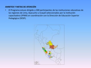 AMBITOS Y METAS DE ATENCIÓN
• El Programa estuvo dirigido a 300 participantes de las instituciones educativas de
  las regiones de Lima, Ayacucho y Ucayali seleccionados por la institución
  capacitadora (IPNM) en coordinación con la Dirección de Educación Superior
  Pedagógica (DESP).
 