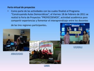 Feria virtual de proyectos
• Como parte de las actividades con las cuales finalizó el Programa
   “Construyendo Aulas Democráticas”, el Viernes 18 de Febrero de 2011 se
   realizó la Feria de Proyectos “PROYECDEMOS”, actividad académica para
   compartir experiencias y fomentar el interaprendizaje entre los docentes
   de las tres regiones participantes   .
 